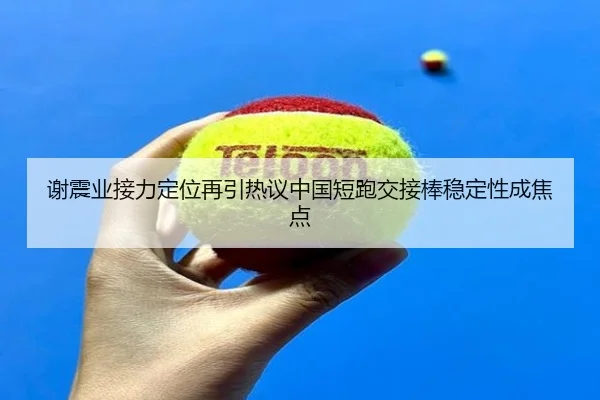 谢震业接力定位再引热议中国短跑交接棒稳定性成焦点